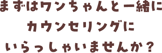 まずはワンちゃんと一緒にカウンセリングにいらっしゃいませんか？